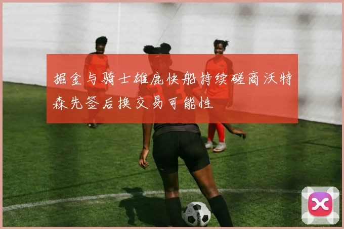 掘金与骑士雄鹿快船持续磋商沃特森先签后换交易可能性